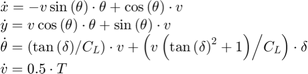 $$\begin{array}{l}&#10;\dot x = - v\sin \left( \theta \right) \cdot \theta + \cos \left( \theta \right) \cdot v\\&#10;\dot y = v\cos \left( \theta \right) \cdot \theta + \sin \left( \theta \right) \cdot v\\&#10;\dot \theta = \left( {{{\tan \left( \delta \right)} \mathord{\left/&#10; {\vphantom {{\tan \left( \delta \right)} {{C_L}}}} \right.&#10; \kern-\nulldelimiterspace} {{C_L}}}} \right) \cdot v + \left( {{{v\left( {\tan {{\left( \delta \right)}^2} + 1} \right)} \mathord{\left/&#10; {\vphantom {{v\left( {\tan {{\left( \delta \right)}^2} + 1} \right)} {{C_L}}}} \right.&#10; \kern-\nulldelimiterspace} {{C_L}}}} \right) \cdot \delta \\&#10;\dot v = 0.5 \cdot T&#10;\end{array}$$